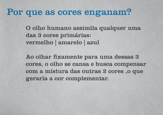 O olho humano assimila qualquer uma
das 3 cores primárias:
vermelho | amarelo | azul
Ao olhar fixamente para uma dessas 3
cores, o olho se cansa e busca compensar
com a mistura das outras 2 cores ,o que
geraria a cor complementar.
Por que as cores enganam?
 