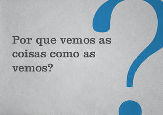 Por que vemos as
coisas como as
vemos?
 