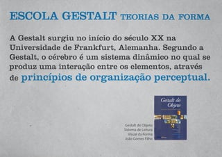 ESCOLA GESTALT teorias da forma
A Gestalt surgiu no início do século XX na
Universidade de Frankfurt, Alemanha. Segundo a
Gestalt, o cérebro é um sistema dinâmico no qual se
produz uma interação entre os elementos, através
de princípios de organização perceptual.
Gestalt do Objeto
Sistema de Leitura
Visual da Forma
João Gomes Filho
 