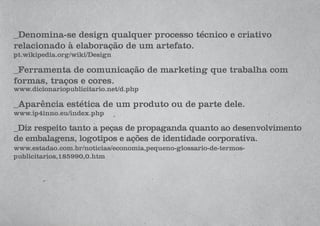 _Denomina-se design qualquer processo técnico e criativo
relacionado à elaboração de um artefato.
pt.wikipedia.org/wiki/Design
_Ferramenta de comunicação de marketing que trabalha com
formas, traços e cores.
www.dicionariopublicitario.net/d.php
_Aparência estética de um produto ou de parte dele.
www.ip4inno.eu/index.php
_Diz respeito tanto a peças de propaganda quanto ao desenvolvimento
de embalagens, logotipos e ações de identidade corporativa.
www.estadao.com.br/noticias/economia,pequeno-glossario-de-termos-
publicitarios,185990,0.htm
 