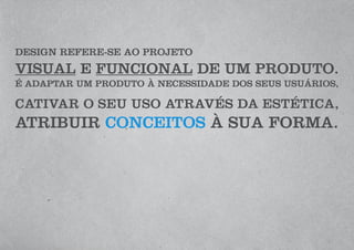 DESIGN REFERE-SE AO PROJETO
VISUAL E FUNCIONAL DE UM PRODUTO.
É ADAPTAR UM PRODUTO À NECESSIDADE DOS SEUS USUÁRIOS,
CATIVAR O SEU USO ATRAVÉS DA ESTÉTICA,
ATRIBUIR CONCEITOS À SUA FORMA.
 