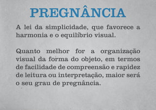 A lei da simplicidade, que favorece a
harmonia e o equilíbrio visual.
Quanto melhor for a organização
visual da forma do objeto, em termos
de facilidade de compreensão e rapidez
de leitura ou interpretação, maior será
o seu grau de pregnância.
PREGNÂNCIA
 