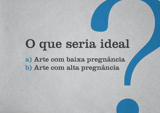 O que seria ideal
a) Arte com baixa pregnância
b) Arte com alta pregnância
 