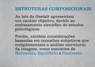 ESTRUTURAS COMPOSICIONAIS
As leis da Gestalt apresentam
um caráter objetivo, devido ao
embasamento científico de estudos
psicológicos.
Porém, existem considerações
baseadas em conceitos subjetivos que
complementam a análise estrutural
da imagem, como conceitos de
Harmonia, Equilíbrio e Contraste.
 