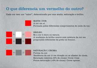 O que diferencia um vermelho do outro?
Cada cor tem um “valor”, determinado por sua matiz, saturação e brilho.
MATIZ | COR
A cor em si.
Formada pelos diferentes comprimentos de onda da luz.
SATURAÇÃO | CROMA
Pureza da cor.
Tendência da cor ir em direção ou se afastar do cinza.
Saturação máxima (0% de cinza): Cores vivas
Pouca saturação (>0% de cinza): Cores opacas.
BRILHO
Se a cor é clara ou escura.
A mudança de brilho ocorre com mistura da cor em
proporções diferentes de preto ou branco.
 