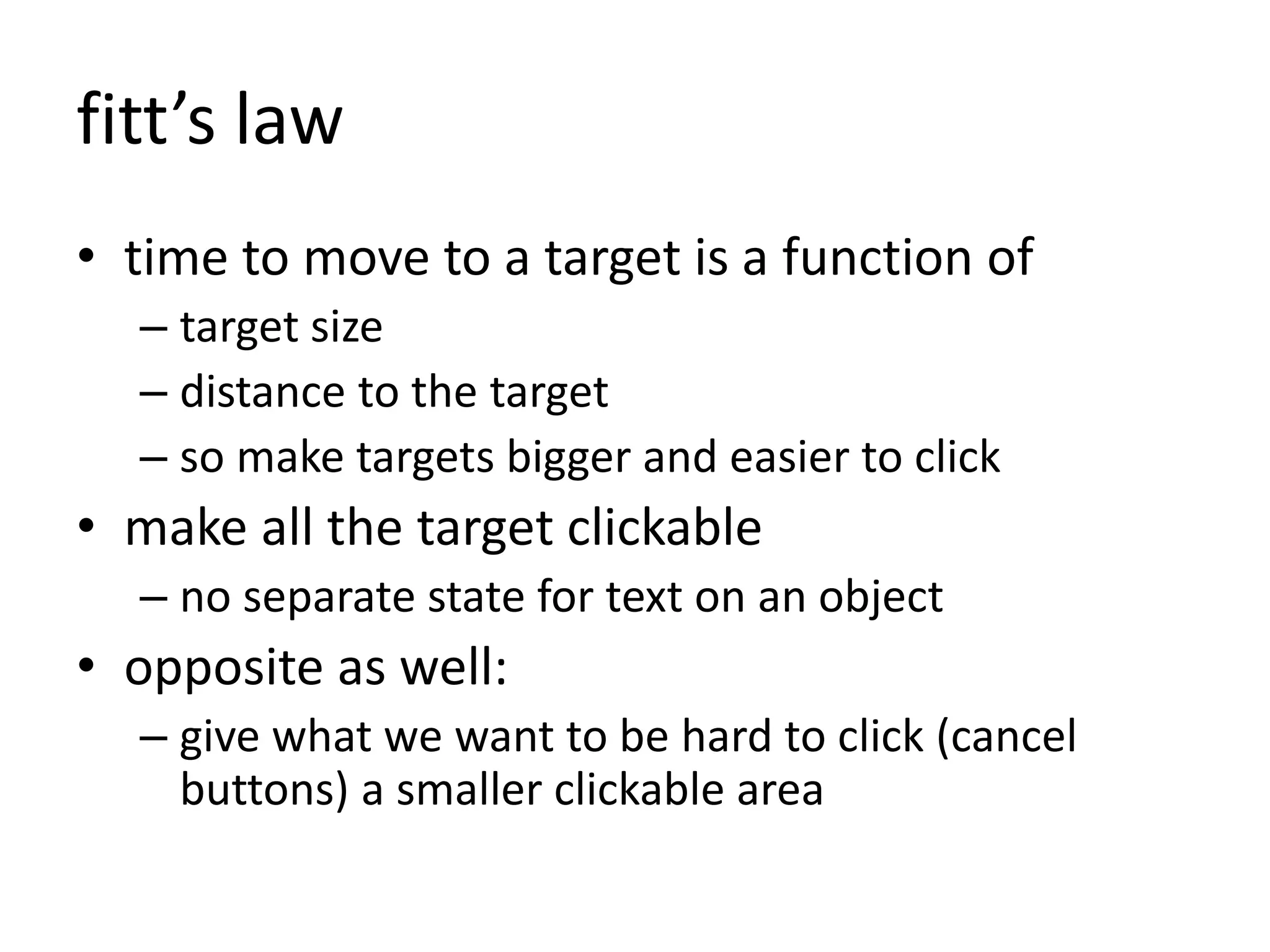 fitt’s law
• time to move to a target is a function of
– target size
– distance to the target
– so make targets bigger and easier to click
• make all the target clickable
– no separate state for text on an object
• opposite as well:
– give what we want to be hard to click (cancel
buttons) a smaller clickable area
 