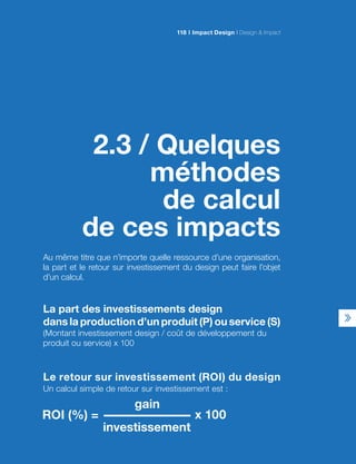 2.3 / Quelques
méthodes
de calcul
de ces impacts
Au même titre que n’importe quelle ressource d’une organisation,
la part et le retour sur investissement du design peut faire l’objet
d’un calcul.
La part des investissements design
dans la production d’un produit (P) ou service (S)
(Montant investissement design / coût de développement du
produit ou service) x 100
Le retour sur investissement (ROI) du design
Un calcul simple de retour sur investissement est :
Impact Design Design  Impact118
 