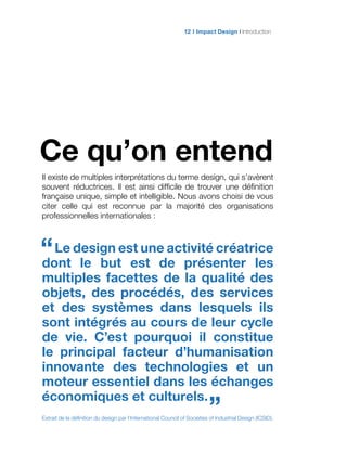 Impact Design Introduction12
Ce qu’on entend
Il existe de multiples interprétations du terme design, qui s’avèrent
souvent réductrices. Il est ainsi difficile de trouver une définition
française unique, simple et intelligible. Nous avons choisi de vous
citer celle qui est reconnue par la majorité des organisations
professionnelles internationales :
Le design est une activité créatrice
dont le but est de présenter les
multiples facettes de la qualité des
objets, des procédés, des services
et des systèmes dans lesquels ils
sont intégrés au cours de leur cycle
de vie. C’est pourquoi il constitue
le principal facteur d’humanisation
innovante des technologies et un
moteur essentiel dans les échanges
économiques et culturels.
Extrait de la définition du design par l’International Council of Societies of Industrial Design (ICSID).
“
”
 