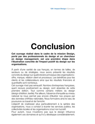 Conclusion
Cet ouvrage réalisé dans le cadre de la mission Design,
porté par des professionnels du design et un chercheur
en design management, est une première étape dans
l’illustration concrète de l’impact positif du design sur les
organisations.
À partir d’une variété de cas français, en termes de tailles, de
secteurs ou de stratégies, nous avons présenté les résultats
concrets du design sur quatre leviers principaux des organisations :
offre, marque, relation client et processus. Les bénéfices pour les
clients et les collaborateurs ainsi que les résultats financiers et
quantitatifs sont nombreux.
Cet ouvrage n’est pas exhaustif. Nombre d’entreprises françaises,
ayant recours positivement au design, sont absentes de cette
première édition. Tout comme certains métiers du design
(design d’édition, textile). Par ailleurs, l’absence d’enquête au niveau
national ne nous permet pas encore d’illustrer nos propos par
des données chiffrées nationales. Nous formulons ainsi le vœu de
poursuivre ce travail et de l’enrichir.
L’objectif de s’adresser plus particulièrement à la sphère des
organisations, nous a conduit à écarter les services publics, les
collectivités locales et les organisations à but non lucratif.
Pour autant, nous n’oublions pas que le design influence
également ces domaines et qu’il s’y développe considérablement.
Impact Design Conclusion126
 