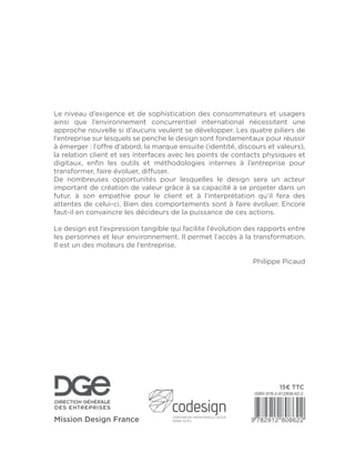 Le niveau d’exigence et de sophistication des consommateurs et usagers
ainsi que l’environnement concurrentiel international nécessitent une
approche nouvelle si d’aucuns veulent se développer. Les quatre piliers de
l’entreprise sur lesquels se penche le design sont fondamentaux pour réussir
à émerger : l’offre d’abord, la marque ensuite (identité, discours et valeurs),
la relation client et ses interfaces avec les points de contacts physiques et
digitaux, enﬁn les outils et méthodologies internes à l’entreprise pour
transformer, faire évoluer, diffuser.
De nombreuses opportunités pour lesquelles le design sera un acteur
important de création de valeur grâce à sa capacité à se projeter dans un
futur, à son empathie pour le client et à l’interprétation qu’il fera des
attentes de celui-ci. Bien des comportements sont à faire évoluer. Encore
faut-il en convaincre les décideurs de la puissance de ces actions.
Le design est l’expression tangible qui facilite l’évolution des rapports entre
les personnes et leur environnement. Il permet l’accès à la transformation.
Il est un des moteurs de l’entreprise.
Philippe Picaud
 