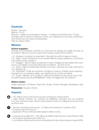 Contexte
Secteur : Services.
Marché : C to C.
Résumé : Leader du covoiturage en Europe - 12 millions de membres dans 13 pays.
30 millions de rencontres humaines en voiture. Les collaborateurs sont aussi covoitureurs.
40% d’entre-eux ont le statut d’ambassadeur.
Date de création 2006.
Mission
Actions engagées :
Exemple d’une entreprise construite sur l’économie de partage, le modèle est basé sur
la confiance. Elle est construite à partir des 6 critères suivants (D.R.E.A.M.S.) :
> D - Declared : Inscription et présentation. Descriptif du profil à l’image de chacun.
> R - Rated : Noter honnêtement et de manière réfléchie chaque expérience. Contribution
à la confiance entre voyageurs.
> E - Engaged : Mise en place du paiement en ligne. Engagement plus fiable entre covoi-
tureurs. Constatation d’une forte baisse des annulations : de 35 % à 3 %.
> A - Active : Veille de l’activité des membres sur le site : réponses aux mails, profil actif ou
non, réactivité, etc.
> M - Moderated : Profils des membres contrôlés et contenus modérés (photo classique,
biographie et commentaires validés, avis négatifs pris en compte et évalués)
> S - Social : Utilisation de la confiance créée par les réseaux sociaux par la mise en lien
du profil Facebook avec le profil BlaBlaCar / Notion d’engagement, de confiance.
Métiers utilisés :
Design graphique, UX Design, Ergonomie, Etudes, Product Manager, Développeur web.
Ressources : Équipes internes.
Impacts
> 100 millions d’euros d’économie pour les conducteurs chaque année,
> Selon l’étude Trustman, les membres de BlaBlaCar accordent plus de confiance
à un autre covoitureur (avec de bons avis) qu’à leurs voisins ou collègues et à peine moins
qu’à leurs amis.
> Succès à travers la communauté : 12 millions de membres en novembre 2014,
> Croissance de 200 % par an,
> Application iPhone et Android téléchargée 5 millions de fois.
> Levée de fonds juillet 2014 : 100 millions de dollars (Index Ventures, Accel Partners, ISAI),
> La confiance est devenue le maître-mot,
> La confiance créée au sein de la communauté est le moteur de la croissance depuis 2006.
 