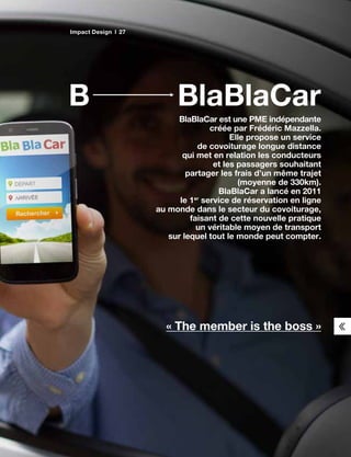 BlaBlaCarB
BlaBlaCar est une PME indépendante
créée par Frédéric Mazzella.
Elle propose un service
de covoiturage longue distance
qui met en relation les conducteurs
et les passagers souhaitant
partager les frais d’un même trajet
(moyenne de 330km).
BlaBlaCar a lancé en 2011
le 1er
service de réservation en ligne
au monde dans le secteur du covoiturage,
faisant de cette nouvelle pratique
un véritable moyen de transport
sur lequel tout le monde peut compter.
« The member is the boss »
Impact Design 27
 