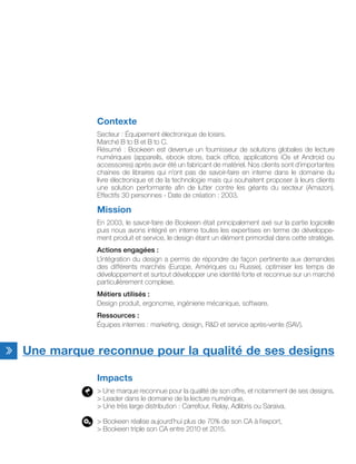 Contexte
Secteur : Équipement électronique de loisirs.
Marché B to B et B to C.
Résumé : Bookeen est devenue un fournisseur de solutions globales de lecture
numériques (appareils, ebook store, back office, applications iOs et Android ou
accessoires) après avoir été un fabricant de matériel. Nos clients sont d’importantes
chaines de libraires qui n’ont pas de savoir-faire en interne dans le domaine du
livre électronique et de la technologie mais qui souhaitent proposer à leurs clients
une solution performante afin de lutter contre les géants du secteur (Amazon).
Effectifs 30 personnes - Date de création : 2003.
Mission
En 2003, le savoir-faire de Bookeen était principalement axé sur la partie logicielle
puis nous avons intégré en interne toutes les expertises en terme de développe-
ment produit et service, le design étant un élément primordial dans cette stratégie.
Actions engagées :
L’intégration du design a permis de répondre de façon pertinente aux demandes
des différents marchés (Europe, Amériques ou Russie), optimiser les temps de
développement et surtout développer une identité forte et reconnue sur un marché
particulièrement complexe.
Métiers utilisés :
Design produit, ergonomie, ingénierie mécanique, software.
Ressources :
Équipes internes : marketing, design, R&D et service après-vente (SAV).
Une marque reconnue pour la qualité de ses designs
Impacts
> Une marque reconnue pour la qualité de son offre, et notamment de ses designs,
> Leader dans le domaine de la lecture numérique,
> Une très large distribution : Carrefour, Relay, Adlibris ou Saraiva.
> Bookeen réalise aujourd’hui plus de 70% de son CA à l’export,
> Bookeen triple son CA entre 2010 et 2015.
 