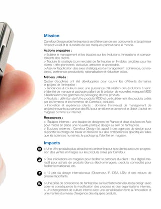 Mission
Carrefour Design aide l’entreprise à se différencier de ses concurrents et à optimiser
l’impact visuel et la durabilité de ses marques partout dans le monde.
Actions engagées :
> Eclairer le management et les équipes sur les évolutions, innovations et compor-
tements des clients.
> Traduire la stratégie (commerciale) de l’entreprise en livrables tangibles pour les
clients : offre pertinente, exclusive, attractive et accessible.
> Assurer l’application des axes stratégiques du management : cohérence, consis-
tance, pertinence; productivité, rationalisation et réduction coûts.
Métiers utilisés :
Quatre disciplines ont été développées pour couvrir les différents domaines
et projets de l’entreprise :
> Tendances & couleurs avec une puissance d’illustration des évolutions à venir.
> Identité de marque et packaging allant de la création de nouvelles marques MDD
à l’élaboration des gammes de packaging de nos produits.
> Produits : définition de l’offre produits MDD et particulièrement de produits créés
par les femmes et les hommes de Carrefour, exclusifs.
> Innovation et expérience clients : domaine transversal de management de
projets innovants au service des BU pour améliorer le confort et le plaisir d’achat en
magasin comme sur internet.
Ressources :
> Équipes internes : une équipe de designers en France et deux équipes en Asie
pour mettre en place une nouvelle politique design au sein de l’entreprise.
> Équipes externes : Carrefour Design fait appel à des agences de design pour
supporter la charge de travail et intervenir sur des compétences spécifiques telles
que les sciences humaines, le packaging, l’identité en magasin.
Impacts
> Une offre produits plus attractive et pertinente pour nos clients avec une progres-
sion des ventes et marges sur les produits créés par Carrefour.
> Des innovations en magasin pour faciliter le parcours du client : mur digital inte-
ractif pour achats de produits blancs électroménagers, produits connectés pour
faciliter le multicanal, etc.
> 12 prix du design internationaux (Observeur, IF, IDEA, LSA) et des retours de
presse importants.
> Une prise de conscience de l’entreprise sur la création de valeurs du design avec
comme conséquence la modification des process et des organisations internes.
> Un changement de culture interne avec une sensibilisation forte à l’innovation et
une montée du niveau d’exigence des équipes produits.
 