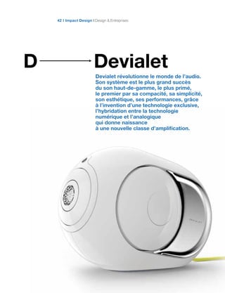 DevialetD
Devialet révolutionne le monde de l’audio.
Son système est le plus grand succès
du son haut-de-gamme, le plus primé,
le premier par sa compacité, sa simplicité,
son esthétique, ses performances, grâce
à l’invention d’une technologie exclusive,
l’hybridation entre la technologie
numérique et l’analogique
qui donne naissance
à une nouvelle classe d’amplification.
Impact Design Design & Entreprises42
 