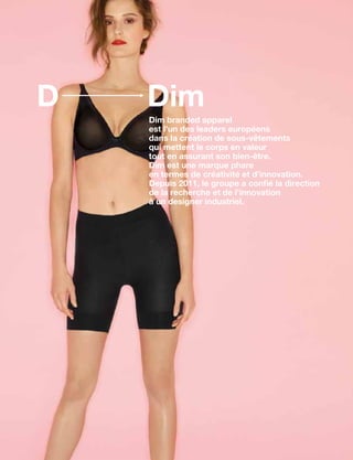 DimD
Dim branded apparel
est l’un des leaders européens
dans la création de sous-vêtements
qui mettent le corps en valeur
tout en assurant son bien-être.
Dim est une marque phare
en termes de créativité et d’innovation.
Depuis 2011, le groupe a confié la direction
de la recherche et de l’innovation
à un designer industriel.
 
