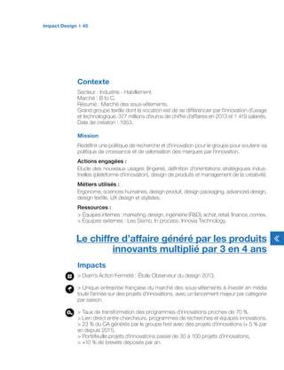 Contexte
Secteur : Industrie - Habillement.
Marché : B to C.
Résumé : Marché des sous-vêtements.
Grand groupe textile dont la vocation est de se différencier par l’innovation d’usage
et technologique. 377 millions d’euros de chiffre d’affaires en 2013 et 1 419 salariés.
Date de création : 1953.
Mission
Redéfinir une politique de recherche et d’innovation pour le groupe pour soutenir sa
politique de croissance et de valorisation des marques par l’innovation.
Actions engagées :
Etude des nouveaux usages (lingerie), définition d’orientations stratégiques indus-
trielles (plateforme d’innovation), design de produits et management de la créativité.
Métiers utilisés :
Ergonome, sciences humaines, design produit, design packaging, advanced design,
design textile, UX design et stylistes.
Ressources :
> Équipes internes : marketing, design, ingéniérie (R&D), achat, retail, finance, comex.
> Équipes externes : Les Sismo, In process, Innovia Technology.
Impacts
> Diam’s Action Fermeté : Étoile Observeur du design 2013.
> Unique entreprise française du marché des sous-vêtements à investir en média
toute l’année sur des projets d’innovations, avec un lancement majeur par catégorie
par saison.
> Taux de transformation des programmes d’innovations proches de 70 %,
> Lien direct entre chercheurs, programmes de recherches et équipes innovations,
> 23 % du CA générés par le groupe l’est avec des projets d’innovations (+ 5 % par
an depuis 2011),
> Portefeuille projets d’innovations passe de 30 à 100 projets d’innovations,
> +10 % de brevets déposés par an.
Le chiffre d’affaire généré par les produits
innovants multiplié par 3 en 4 ans
Impact Design 45
 