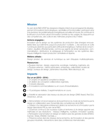 Mission
Au sein de la R&D d’EDF les designers intégrés initient et accompagnent le dévelop-
pement d’innovations technologiques, servitielles et fonctionnelles, participant ainsi
à la résolution de problématiques énergétiques actuelles et futures. Ils contribuent à
la diffusion d’une forte culture d’innovation centrée sur les usages. Ils s’appuient sur
des compétences, des outils et des méthodes propres à leur métier.
Actions engagées :
Innovation par le design sur les systèmes de production (des énergies renouve-
lables liées aux bâtiments jusqu’à la production nucléaire…), les services et outils
numériques destinés aux particuliers (efficacité énergétique, maîtrise de la consom-
mation, équilibre offre/demande), comme aux agents de terrain (production, com-
mercialisation, distribution), la pédagogie et l’anticipation sur les systèmes élec-
triques intelligents mixant production centralisée et répartie.
Métiers utilisés :
Design produit, de services et numérique au sein d’équipes multidisciplinaires.
Ressources :
> Équipes internes : design, ergonomie, sociologie, marketing, ingénierie, etc.
> Équipes externes : clients (particuliers, entreprises, collectivités), écoles de
design, bureaux de design, partenaires industriels, filière électrique, etc.
Impacts
Sur un an (2013 - 2014) :
> 27 projets ont appelé la compétence design,
> 24 ateliers de conception collaborative organisés,
> 5 brevets déposés,
> 3 innovations commercialisées ou en cours d’industrialisation.
> 10 prototypes réalisés, 5 expérimentations en cours.
> Visibilité et valorisation des travaux via des prix de design (DME Award, Red Dot,
Observeur, Janus).
> Démonstration et reconnaissance de la pertinence du mode de recherche par le
design en collaboration avec l’ensemble des compétences de la R&D,
> Création d’un laboratoire entièrement dédié à la recherche et à l’innovation par le
design (laboratoire I²R) au sein de la R&D,
> Ouverture continue à de nouveaux sujets et territoires où le design apporte ses
méthodes et ses résolutions : réseaux intelligents, nucléaire, innovation ouverte,
> Participation à la formation en design en relation avec les grandes écoles (ENSCI,
Cachan, Strate, ENSAD, Centrale...),
> Présence active dans les réseaux de la recherche, de l’innovation et des grands
groupes industriels, interventions dans des conférences internationales.
 