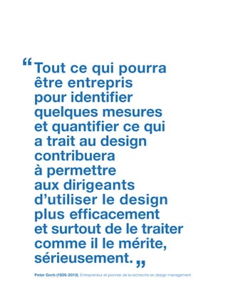 Tout ce qui pourra
être entrepris
pour identifier
quelques mesures
et quantifier ce qui
a trait au design
contribuera
à permettre
aux dirigeants
d’utiliser le design
plus efficacement
et surtout de le traiter
comme il le mérite,
sérieusement.
“
”Peter Gorb (1926-2013), Entrepreneur et pionnier de la recherche en design management.
 