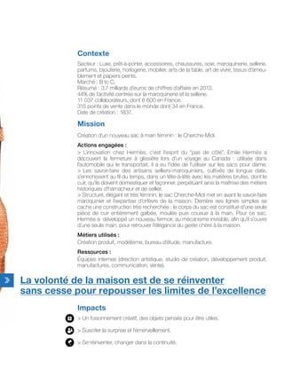 Contexte
Secteur : Luxe, prêt-à-porter, accessoires, chaussures, soie, maroquinerie, sellerie,
parfums, bijouterie, horlogerie, mobilier, arts de la table, art de vivre, tissus d’ameu-
blement et papiers peints.
Marché : B to C.
Résumé : 3,7 milliards d’euros de chiffres d’affaire en 2013.
44% de l’activité centrée sur la maroquinerie et la sellerie.
11 037 collaborateurs, dont 6 600 en France.
315 points de vente dans le monde dont 34 en France.
Date de création : 1837.
Mission
Création d’un nouveau sac à main féminin : le Cherche-Midi.
Actions engagées :
> L’innovation chez Hermès, c’est l’esprit du “pas de côté”. Emile Hermès a
découvert la fermeture à glissière lors d’un voyage au Canada : utilisée dans
l’automobile qui le transportait, il a eu l’idée de l’utiliser sur les sacs pour dame.
> Les savoir-faire des artisans selliers-maroquiniers, cultivés de longue date,
s’enrichissent au fil du temps, dans un tête-à-tête avec les matières brutes, dont le
cuir, qu’ils doivent domestiquer et façonner, perpétuant ainsi la maîtrise des métiers
historiques d’harnacheur et de sellier.
> Structuré, élégant et très féminin, le sac Cherche-Midi met en avant le savoir-faire
maroquinier et l’expertise d’orfèvre de la maison. Derrière ses lignes simples se
cache une construction très recherchée : le corps du sac est constitué d’une seule
pièce de cuir entièrement galbée, moulée puis cousue à la main. Pour ce sac,
Hermès a développé un nouveau fermoir, au mécanisme invisible, afin qu’il s’ouvre
d’une seule main, pour retrouver l’élégance du geste chère à la maison.
Métiers utilisés :
Création produit, modélisme, bureau d’étude, manufacture.
Ressources :
Équipes internes (direction artistique, studio de création, développement produit,
manufactures, communication, vente).
Impacts
> Un foisonnement créatif, des objets pensés pour être utiles.
> Susciter la surprise et l’émerveillement.
> Se réinventer, changer dans la continuité.
La volonté de la maison est de se réinventer
sans cesse pour repousser les limites de l’excellence
 
