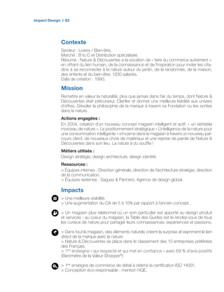 Impact Design 83
Contexte
Secteur : Loisirs / Bien-être.
Marché : B to C et Distribution spécialisée.
Résumé : Nature  Découvertes a la vocation de « faire du commerce autrement »,
en offrant du lien humain, de la connaissance et de l’inspiration pour inviter les cita-
dins à se reconnecter à la nature autour du jardin, de la randonnée, de la maison,
des enfants et du bien-être. 1200 salariés.
Date de création : 1990.
Mission
Remettre en valeur la naturalité, plus que jamais dans l’air du temps, dont Nature 
Découvertes était précurseur. Clarifier et donner une meilleure lisibilité aux univers
d’offres. Dévoiler la philosophie de la marque à travers sa Fondation ou les sorties
dans la nature.
Actions engagées :
En 2004, création d’un nouveau concept magasin intelligent et actif, « un véritable
morceau de nature ». Le positionnement stratégique « L’intelligence de la nature pour
une consommation intelligente » s’incarne dans le magasin à travers un nouveau par-
cours client, de nouveaux choix de matériaux et une reprise de parole de Nature 
Découvertes dans son lieu. La nature a du souffle !
Métiers utilisés :
Design stratégie, design architecture, design identité.
Ressources :
 Équipes internes : Direction générale, direction de l’architecture stratégie, direction
de la communication.
 Équipes externes : Saguez  Partners, Agence de design global.
Impacts
 Une meilleure visibilité.
 Une augmentation du CA de 5 à 10% par rapport à l’ancien concept.
 Un magasin plus relationnel où un soin particulier est apporté au design produit
et services : au coeur du magasin, la Table des Guides est le rendez-vous de tous
les curieux de nature pour partager leurs connaissances, expériences et passions.
 Dans tout le magasin, des éléments naturels créent la surprise et expriment le lien
direct de la marque avec la nature.
 Nature  Découvertes se place dans le classement des 10 entreprises préférées
des Français.
 1ère
enseigne « qui respecte et qui met en confiance » avec 69 % d’avis positifs
(Baromètre de la Valeur Shopper®
)
 1ère
enseigne de commerce de détail à obtenir la certification ISO 14001.
 Conception éco-responsable : mention HQE.
 