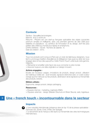 Une « french touch » incontournable dans le secteur
Contexte
Secteur : Nouvelles technologies.
Marché : B to C et B to B.
Résumé : PKparis est une start-up française spécialiste des objets connectés
premium simples et intelligents, avec une première gamme de clés USB pour
tablettes et ordinateurs au carrefour de l’innovation et du design, dont les plus
petites clés USB3 au monde pour laptop et smartphone.
Chiffre d’affaires : 150 k€ - Nombre de salariés : 6.
Date de création : 2013.
Mission
Tous nos produits sont conçus à Paris par un vivier de talentueux designers, nous
liant à une longue tradition d’excellence et d’élégance mais aussi au désir de nous
engager dans le futur dès aujourd’hui. Cette ‘French Touch’ unifie toute notre gamme.
Objectifs :
 Réinventer et simplifier votre façon de vous connecter à votre monde
 Associer toujours une idée originale à un design innovant.
Actions engagées :
Etudes de nouveaux usages, innovations de produits, design produit, utilisation
de matériaux nobles (ex : acier brossé), signature distinctive avec un code couleur
orange que l’on retrouve sur les produits, déclinaison de la signature sur l’ensemble
des produits, brevets.
Métiers utilisés :
Ergonomie, design produit, design packaging.
Ressources :
 Équipes internes : marketing, ingénierie (RD).
 Équipes externes : design (Masaki Okumura et Olivier Beune), web, logistique.
Impacts
 Une notoriété internationale (présence dans le top 10 de la presse spécialisée :
Gizmodo US, ZDnet, Cnet, 01Net, Der Spiegel),
 Le lancement de la marque a été repris sur l’ensemble des sites technologiques
internationaux.
 