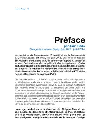 Impact Design 9
Préface
par Alain Cadix
Chargé de la mission Design (juin 2013 - juillet 2014)
Les ministres du Redressement Productif et de la Culture et de
la Communication ont initié, en juin 2013, une mission Design.
Ses objectifs sont, d’une part, de démontrer l’apport du design en
termes d’innovation et de compétitivité des entreprises et, d’autre
part, de proposer et d’accompagner des mesures tendant à faciliter
et à amplifier la diffusion du design dans le monde des entreprises,
particulièrement des Entreprises de Taille Intermédiaire (ETI) et des
Petites et Moyennes Entreprises (PME).
Un mémoire, remis en octobre 2013, a préconisé différentes dispositions
ou initiatives pour aller dans ce sens. L’ approche utilisée par la mission
Design est globale et systémique. Elle va au-delà de la seule fluidification
des relations entre entrepreneurs et designers en engendrant une
profonde mutation culturelle pour notre industrie et pour notre économie.
Convaincre les chefs d’entreprises de l’intérêt du design et de l’apport
potentiel des designers demande l’élaboration d’un solide argumentaire
sur la création de valeurs par le design. Il doit être étayé par des exemples
concrets pris dans divers secteurs où sont conçus des produits, des
services, des machines et des systèmes.
L’ouvrage, réalisé sous la direction de Philippe Picaud, par
une équipe de designers, d’entrepreneurs et d’un chercheur
en design management, est l’un des projets initiés par le Collège
des designers, composante centrale de la mission Design.
 