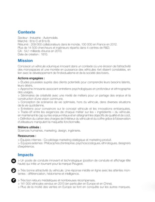 Contexte
Secteur : Industrie - Automobile.
Marché : B to C et B to B.
Résumé : 209 000 collaborateurs dans le monde, 100 000 en France en 2012.
Plus de 14 500 chercheurs et ingénieurs répartis dans 4 centres de RD.
CA : 54,1 milliards d’euros en 2013.
Date de création : 1810.
Mission
Concevoir un véhicule volumique innovant dans un contexte où une érosion de l’attractivité
des monospaces et une montée en puissance des véhicules 4x4 étaient constatées, en
lien avec le développement de l’individualisme et de la société des loisirs.
Actions engagées :
 Études poussées auprès des clients potentiels pour comprendre leurs besoins latents,
leurs désirs,
 Approche innovante associant entretiens psychologiques en profondeur et ethnographie
des usages,
 Séminaires de créativité avec une mixité de métiers pour un partage des enjeux et la
construction d’une vision commune,
 Conception de scénarios de vie optimisés, hors du véhicule, dans diverses situations
de la vie quotidienne,
 Entretiens pour convaincre sur le concept véhicule et les innovations embarquées,
 Trade-off entre les exigences de chaque métier sur les « ingrédients » du véhicule,
en maintenant le cap sur les enjeux initiaux et en atteignant les objectifs de qualité et de coût,
 Définition du cahier des charges de l’intérieur du véhicule et du coffre grâce à l’observation
d’utilisateurs manipulant la maquette fonctionnelle.
Métiers utilisés :
Sciences humaines, marketing, design, ingénierie.
Ressources :
 Équipes internes : Co-pilotage marketing statégique et marketing produit.
 Équipes externes : Philosophes d’entreprise, psychosociologues, ethnologues, designers
d’expérience.
Impacts
 Un poste de conduite innovant et technologique (position de conduite et affichage tête
haute) qui initie un tournant pour la marque Peugeot.
 Très bonne attractivité du véhicule. Une réponse inédite en ligne avec les attentes mon-
tantes : différenciation, hédonisme et intelligence.
 Très bon retours médiatiques et nombreuses récompenses.
 141 000 véhicules vendus en 2013 (en particulier en Europe et en Chine).
 Plus de la moitié des ventes en Europe se font en conquête sur les autres marques.
 