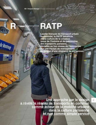 RATPR
Leader français du transport urbain
multimodal, la RATP bénéficie
d’une culture de la création
issue de l’histoire et du patrimoine
des transports parisiens,
stimulée au top niveau de l’entreprise
par une équipe de management
du design d’une vingtaine de personnes.
Une approche par le design
a révélé le réseau de transports en commun
comme acteur de la mobilité urbaine
dans la culture parisienne
et non comme simple service
Impact Design Design  Entreprises92
 