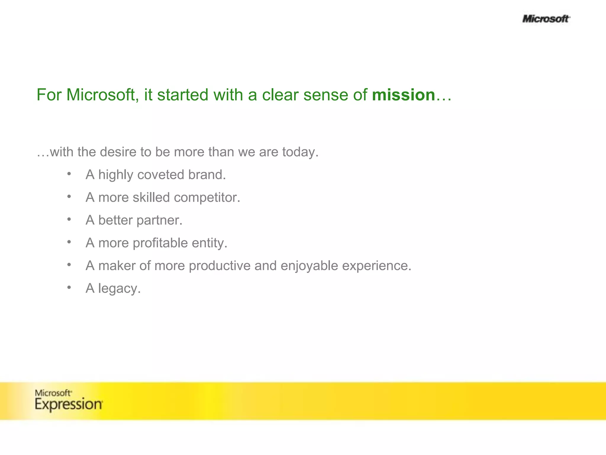 For Microsoft, it started with a clear sense of  mission … … with the desire to be more than we are today. A highly coveted brand. A more skilled competitor. A better partner. A more profitable entity. A maker of more productive and enjoyable experience. A legacy. 