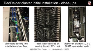 AMD HPC User Forum — September 15-17, 2020
RedRaider cluster initial installation - close-ups
Secondary cooling line
installation under floor
Back view close-up of
cooling lines in CPU rack
Interior of example 1/2-U
C6525 cpu worker node
 