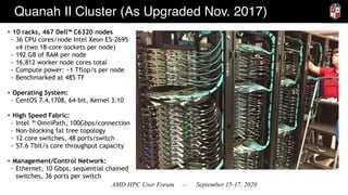 AMD HPC User Forum — September 15-17, 2020
Quanah II Cluster (As Upgraded Nov. 2017)
• 10 racks, 467 Dell™ C6320 nodes
- 36 CPU cores/node Intel Xeon E5-2695
v4 (two 18-core sockets per node)
- 192 GB of RAM per node
- 16,812 worker node cores total
- Compute power: ~1 Tflop/s per node
- Benchmarked at 485 TF
• Operating System:
- CentOS 7.4.1708, 64-bit, Kernel 3.10
• High Speed Fabric:
- Intel ™ OmniPath, 100Gbps/connection
- Non-blocking fat tree topology
- 12 core switches, 48 ports/switch
- 57.6 Tbit/s core throughput capacity
• Management/Control Network:
- Ethernet, 10 Gbps, sequential chained
switches, 36 ports per switch
 