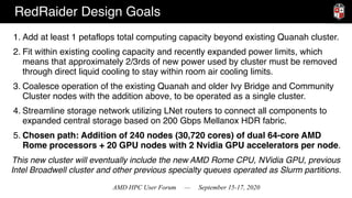AMD HPC User Forum — September 15-17, 2020
RedRaider Design Goals
1. Add at least 1 petaflops total computing capacity beyond existing Quanah cluster.
2. Fit within existing cooling capacity and recently expanded power limits, which
means that approximately 2/3rds of new power used by cluster must be removed
through direct liquid cooling to stay within room air cooling limits.
3. Coalesce operation of the existing Quanah and older Ivy Bridge and Community
Cluster nodes with the addition above, to be operated as a single cluster.
4. Streamline storage network utilizing LNet routers to connect all components to
expanded central storage based on 200 Gbps Mellanox HDR fabric.
5. Chosen path: Addition of 240 nodes (30,720 cores) of dual 64-core AMD
Rome processors + 20 GPU nodes with 2 Nvidia GPU accelerators per node.
This new cluster will eventually include the new AMD Rome CPU, NVidia GPU, previous  
Intel Broadwell cluster and other previous specialty queues operated as Slurm partitions.
 