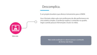 É um projeto brasileiro que oferece treinamento para o ENEM.
Usa o formato vídeo-aula com professores de alta performance em
uma estética simples. O professor explica o conteúdo no quadro
negro usando poucas intervenções visuais no vídeo.
Descomplica.
Vídeo-aulas
Não existe avaliação e o aluno acessa o conteúdo
de forma não linear.
 