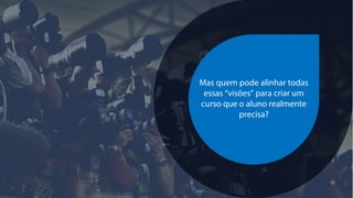 Mas quem pode alinhar todas
essas “visões” para criar um
curso que o aluno realmente
precisa?
 
