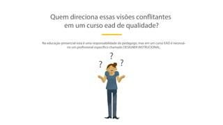 Quem direciona essas visões conflitantes
em um curso ead de qualidade?
?
??
Na educação presencial esta é uma responsabilidade do pedagogo, mas em um curso EAD é necessá-
rio um profissional específico chamado DESIGNER INSTRUCIONAL.
 