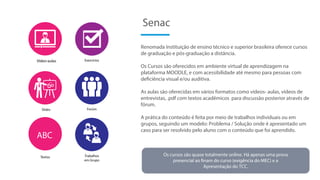 Renomada Instituição de ensino técnico e superior brasileira oferece cursos
de graduação e pós-graduação a distância.
Os Cursos são oferecidos em ambiente virtual de aprendizagem na
plataforma MOODLE, e com acessibilidade até mesmo para pessoas com
deficiência visual e/ou auditiva.
As aulas são oferecidas em vários formatos como vídeos- aulas, vídeos de
entrevistas, .pdf com textos acadêmicos para discussão posterior através de
fórum.
A prática do conteúdo é feita por meio de trabalhos individuais ou em
grupos, seguindo um modelo: Problema / Solução onde é apresentado um
caso para ser resolvido pelo aluno com o conteúdo que foi aprendido.
Senac
Vídeo-aulas
Os cursos são quase totalmente online. Há apenas uma prova
presencial ao finam do curso (exigência do MEC) e a
Apresentação do TCC.
Slides
Textos
ABC
Exercícios
Forúm
Trabalhos
em Grupo
 