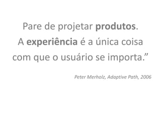 Pare de projetar produtos.
 A experiência é a única coisa
com que o usuário se importa.”
             Peter Merholz, Adaptive Path, 2006
 