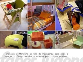 Enquanto o Marketing se vale da Propaganda para atrair a
atenção, o Design trabalha a sedução pelo próprio produto.
 