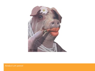 Ainda é um porco!
 
