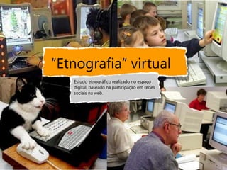 “Etnografia” virtual
   Estudo etnográfico realizado no espaço
   digital, baseado na participação em redes
   sociais na web.
 