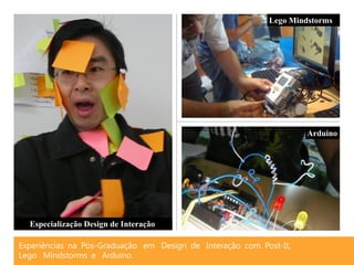 Lego Mindstorms




                                                                    Arduino




  Especialização Design de Interação

Experiências na Pós-Graduação em Design de Interação com Post-It,
Lego Mindstorms e Arduino.
 