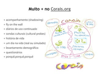 Muito + no Corais.org

+ acompanhamento (shadowing)
+ ﬂy on the wall
+ diários de uso continuado
+ sondas culturais (cultural probes)
+ história de vida
+ um dia na vida (real ou simulado)
+ levantamento demográﬁco
+ questionários
+ porquê,porquê,porquê
 