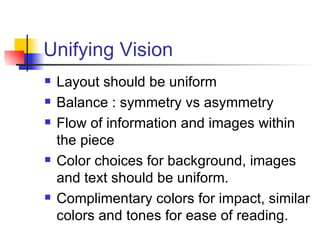 Unifying Vision Layout should be uniform Balance : symmetry vs asymmetry Flow of information and images within the piece Color choices for background, images and text should be uniform.  Complimentary colors for impact, similar colors and tones for ease of reading. 