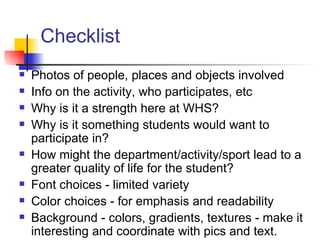Checklist Photos of people, places and objects involved Info on the activity, who participates, etc Why is it a strength here at WHS? Why is it something students would want to participate in? How might the department/activity/sport lead to a greater quality of life for the student?  Font choices - limited variety  Color choices - for emphasis and readability Background - colors, gradients, textures - make it interesting and coordinate with pics and text. 