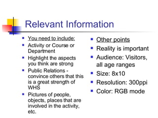 Relevant Information You need to include: Activity or Course or Department Highlight the aspects you think are strong Public Relations - convince others that this is a great strength of WHS Pictures of people, objects, places that are involved in the activity, etc. Other points Reality is important Audience: Visitors, all age ranges Size: 8x10  Resolution: 300ppi Color: RGB mode 