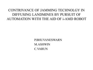 CONTRIVANCE OF JAMMING TECHNOLGY IN
DIFFUSING LANDMINES BY PURSUIT OF
AUTOMATION WITH THE AID OF i-AMD ROBOT
P.BHUVANESWARN
M.ASHWIN
C.VARUN
 