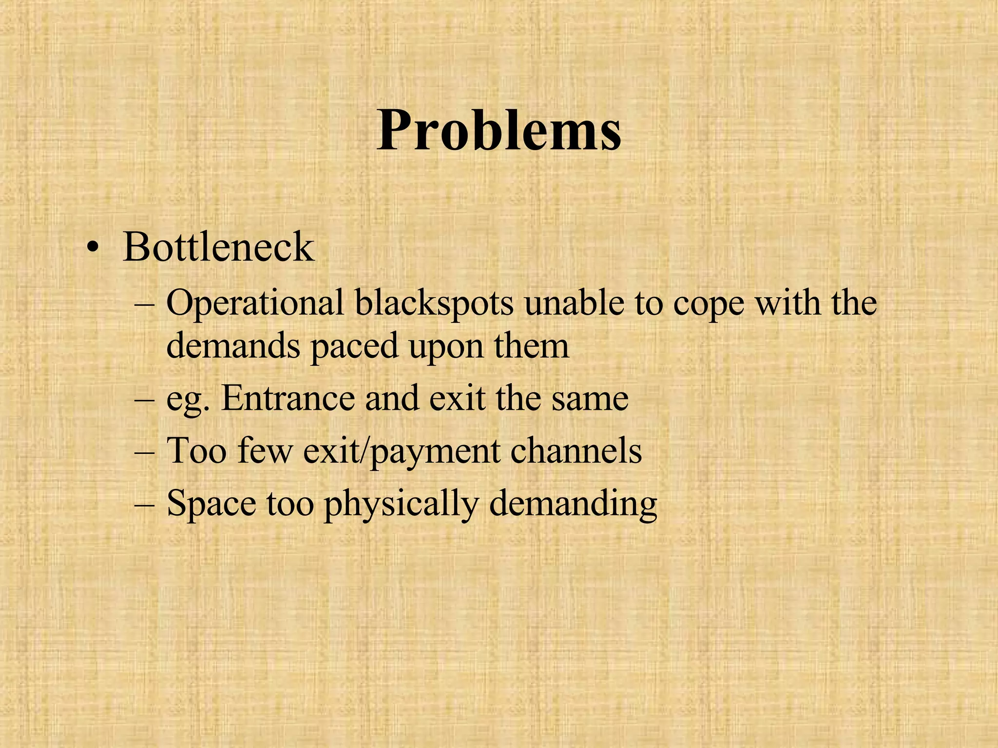 Problems Bottleneck Operational blackspots unable to cope with the demands paced upon them eg. Entrance and exit the same Too few exit/payment channels Space too physically demanding 