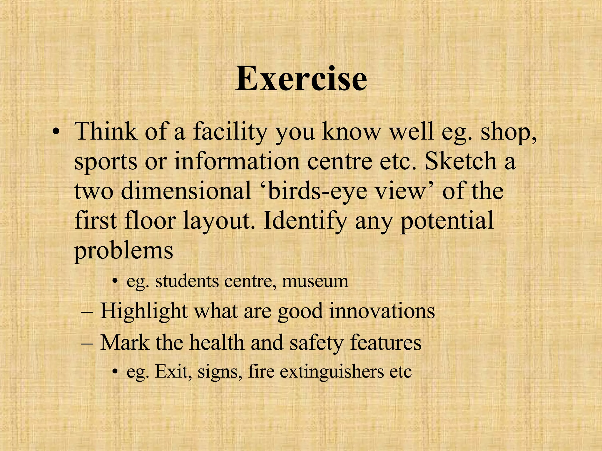 Exercise Think of a facility you know well eg. shop, sports or information centre etc. Sketch a two dimensional ‘birds-eye view’ of the first floor layout. Identify any potential problems eg. students centre, museum Highlight what are good innovations Mark the health and safety features eg. Exit, signs, fire extinguishers etc 
