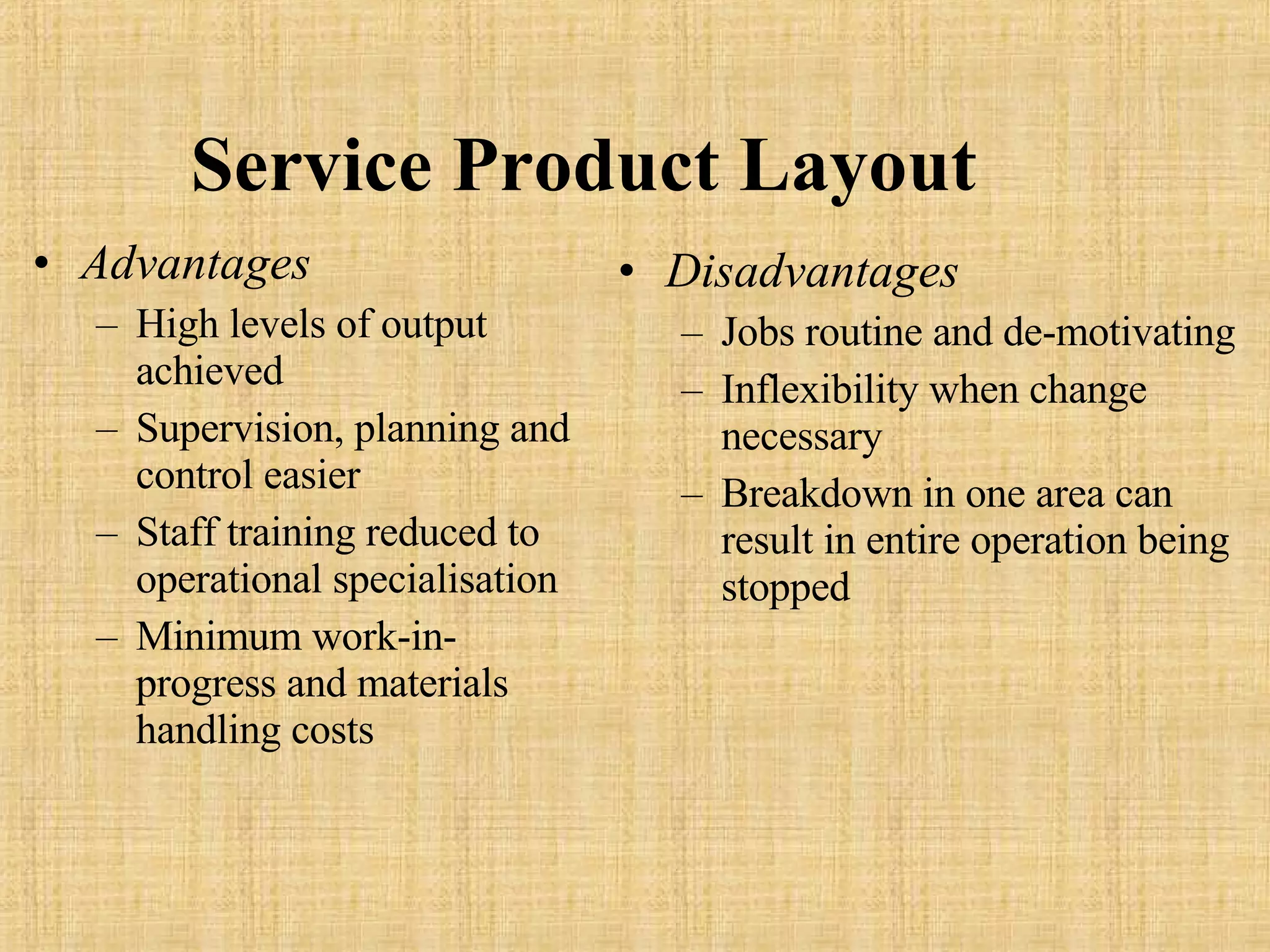Service   Product   Layout Advantages High levels of output achieved Supervision, planning and control easier Staff training reduced to operational specialisation Minimum work-in-progress and materials handling costs  Disadvantages Jobs routine and de-motivating Inflexibility when change necessary Breakdown in one area can result in entire operation being stopped 